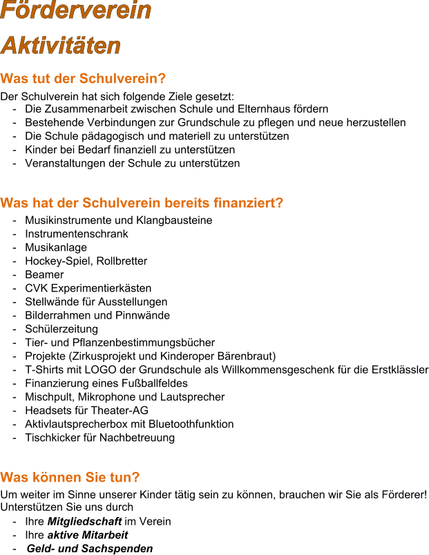 Förderverein Aktivitäten Was tut der Schulverein? Der Schulverein hat sich folgende Ziele gesetzt: -	Die Zusammenarbeit zwischen Schule und Elternhaus fördern -	Bestehende Verbindungen zur Grundschule zu pflegen und neue herzustellen -	Die Schule pädagogisch und materiell zu unterstützen -	Kinder bei Bedarf finanziell zu unterstützen -	Veranstaltungen der Schule zu unterstützen   Was hat der Schulverein bereits finanziert?  -	Musikinstrumente und Klangbausteine -	Instrumentenschrank -	Musikanlage -	Hockey-Spiel, Rollbretter -	Beamer -	CVK Experimentierkästen -	Stellwände für Ausstellungen -	Bilderrahmen und Pinnwände -	Schülerzeitung -	Tier- und Pflanzenbestimmungsbücher -	Projekte (Zirkusprojekt und Kinderoper Bärenbraut) -	T-Shirts mit LOGO der Grundschule als Willkommensgeschenk für die Erstklässler -	Finanzierung eines Fußballfeldes -	Mischpult, Mikrophone und Lautsprecher -	Headsets für Theater-AG -	Aktivlautsprecherbox mit Bluetoothfunktion -	Tischkicker für Nachbetreuung   Was können Sie tun? Um weiter im Sinne unserer Kinder tätig sein zu können, brauchen wir Sie als Förderer! Unterstützen Sie uns durch  -	Ihre Mitgliedschaft im Verein -	Ihre aktive Mitarbeit -	Geld- und Sachspenden